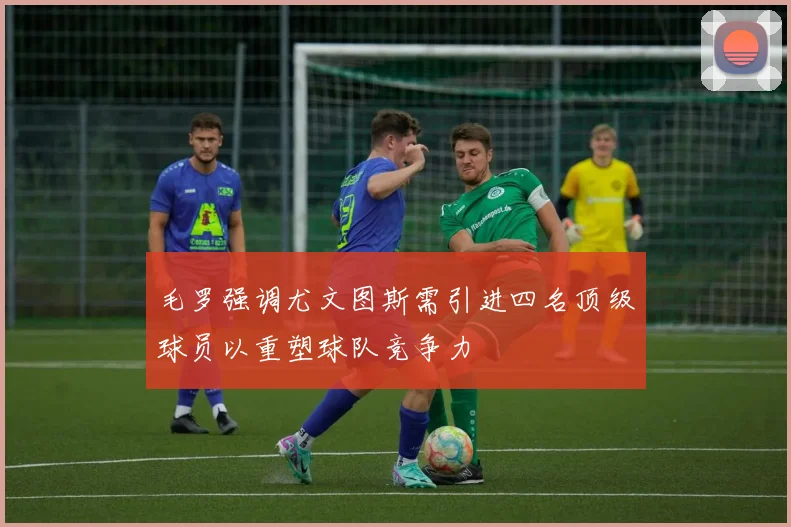 毛罗强调尤文图斯需引进四名顶级球员以重塑球队竞争力
