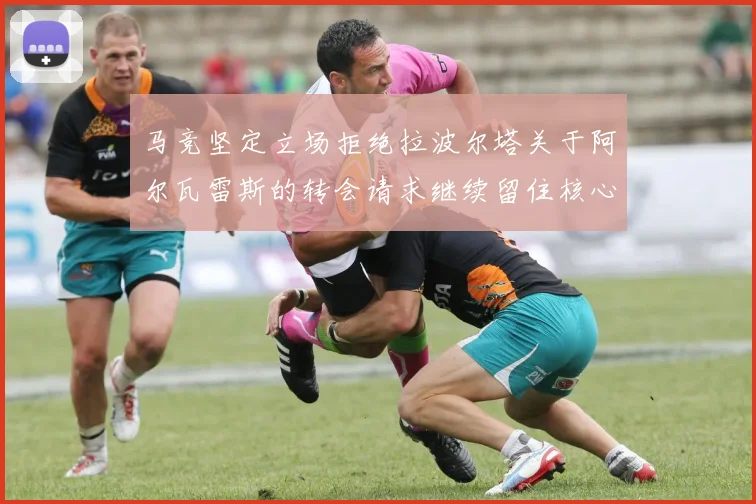 马竞坚定立场拒绝拉波尔塔关于阿尔瓦雷斯的转会请求继续留住核心球员