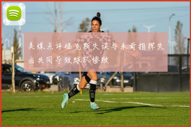 美媒点评福克斯失误与米奇指挥失当共同导致球队惨败
