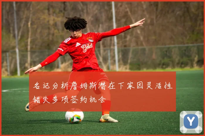 名记分析詹姆斯潜在下家因灵活性错失多项签约机会