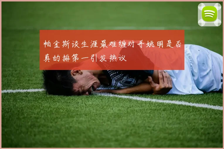 帕金斯谈生涯最难缠对手姚明是否真的排第一引发热议